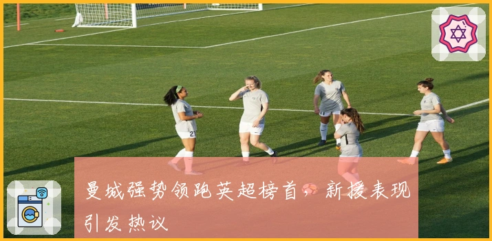 曼城强势领跑英超榜首，新援表现引发热议