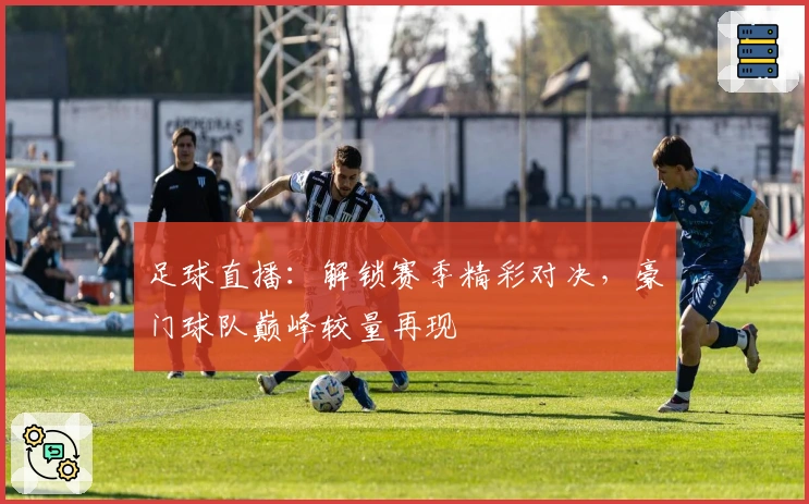 足球直播：解锁赛季精彩对决，豪门球队巅峰较量再现