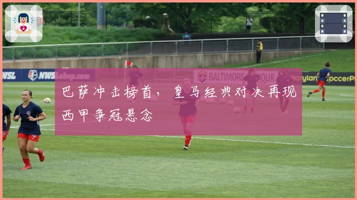 巴萨冲击榜首，皇马经典对决再现西甲争冠悬念