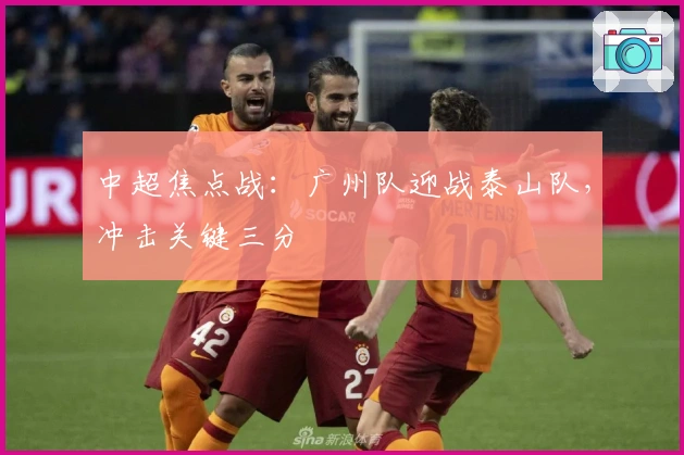 中超焦点战:广州队迎战泰山队,冲击关键三分