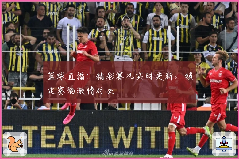 篮球直播：精彩赛况实时更新，锁定赛场激情对决