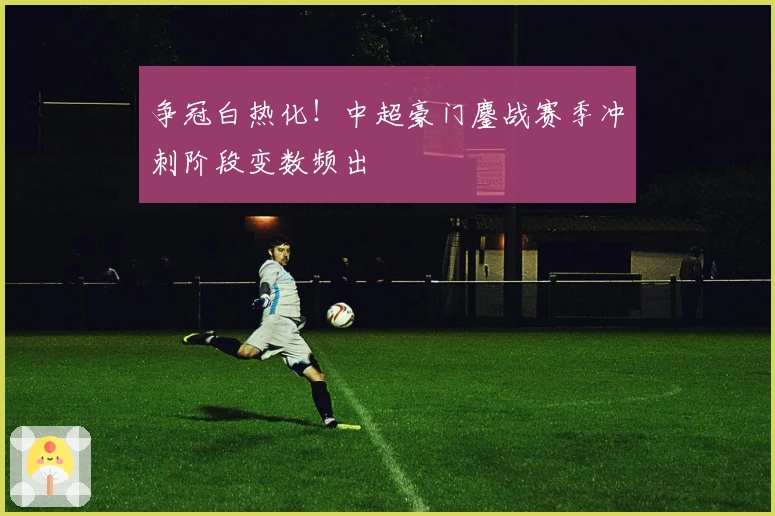 争冠白热化！中超豪门鏖战赛季冲刺阶段变数频出