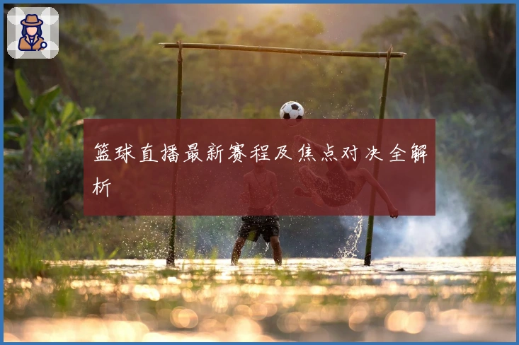 篮球直播最新赛程及焦点对决全解析