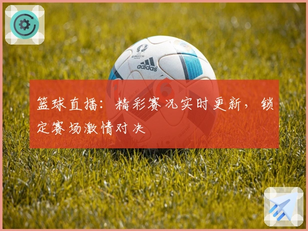 篮球直播：精彩赛况实时更新，锁定赛场激情对决