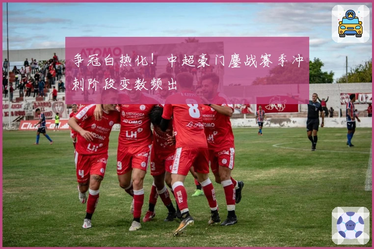 争冠白热化!中超豪门鏖战赛季冲刺阶段变数频出