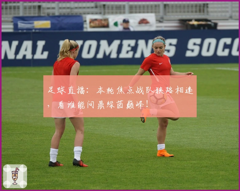 足球直播：本轮焦点战队狭路相逢，看谁能问鼎绿茵巅峰！
