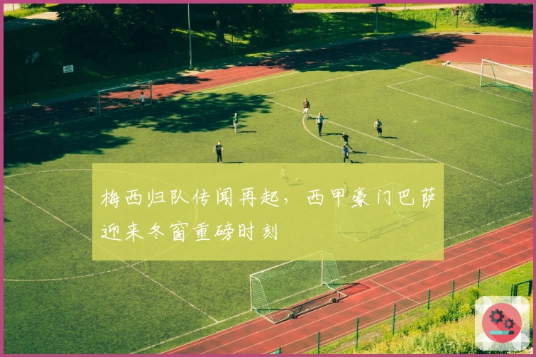 梅西归队传闻再起，西甲豪门巴萨迎来冬窗重磅时刻